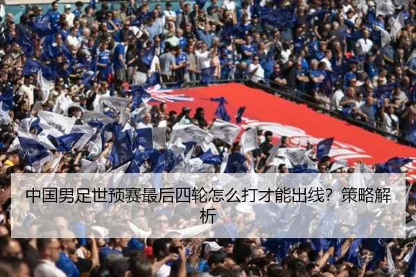 中国男足世预赛最后四轮怎么打才能出线？策略解析